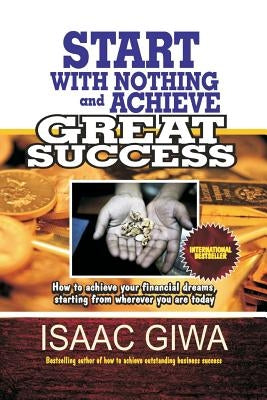 Start With Nothing And Achieve Great Success: How To Achieve Your Financial Dreams, Starting From Wherever You Are Today by Giwa, Isaac