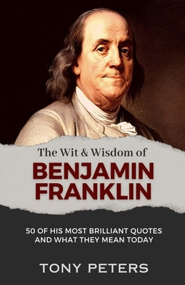 The Wit and Wisdom of Benjamin Franklin: 50 of His Most Brilliant Quotes and What They Mean Today by Peters, Tony
