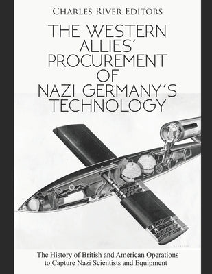 The Western Allies' Procurement of Nazi Germany's Technology: The History of British and American Operations to Capture Nazi Scientists and Equipment by Charles River Editors