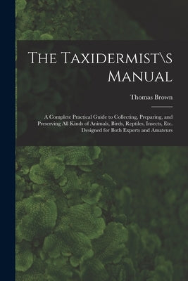 The Taxidermist\s Manual: a Complete Practical Guide to Collecting, Preparing, and Preserving All Kinds of Animals, Birds, Reptiles, Insects, Et by Thomas Brown