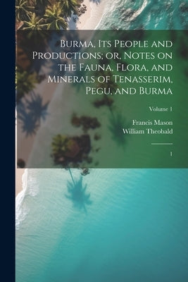 Burma, its People and Productions; or, Notes on the Fauna, Flora, and Minerals of Tenasserim, Pegu, and Burma: 1; Volume 1 by Mason, Francis