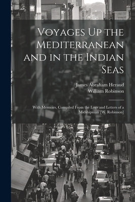 Voyages Up the Mediterranean and in the Indian Seas: With Memoirs, Compiled From the Logs and Letters of a Midshipman [W. Robinson] by Heraud, James Abraham