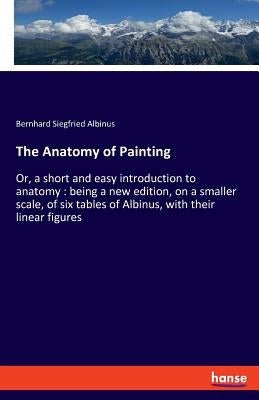The Anatomy of Painting: Or, a short and easy introduction to anatomy: being a new edition, on a smaller scale, of six tables of Albinus, with their l by Albinus, Bernhard Siegfried