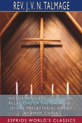 History and Ecclesiastical Relations of the Churches of the Presbyterial Order at Amoy, China (Esprios Classics) by Talmage, J. V. N.