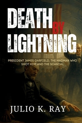 Death by Lightning: President James Garfield, the Madman Who Shot Him, and the Scandal That Shook a Nation by Ray, Julio K.