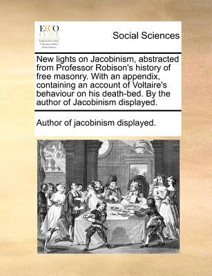 New lights on Jacobinism, abstracted from Professor Robison's history of free masonry. With an appendix, containing an account of Voltaire's behaviour by Author of Jacobinism Displayed