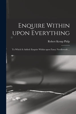 Enquire Within Upon Everything: to Which is Added: Enquire Within Upon Fancy Needlework ... by Philp, Robert Kemp