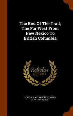 The End Of The Trail; The Far West From New Nexico To British Columbia by Powell, E. Alexander (Edward Alexander)