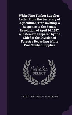 White Pine Timber Supplies. Letter From the Secretary of Agriculture, Transmitting, a Response to the Senate Resolution of April 14, 1897, a Statement by United States Dept of Agriculture
