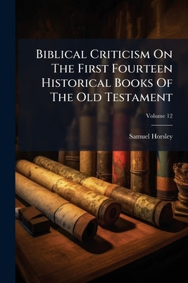 Biblical Criticism On The First Fourteen Historical Books Of The Old Testament: Also On The First Nine Prophetical Books; Volume 12 by Horsley, Samuel