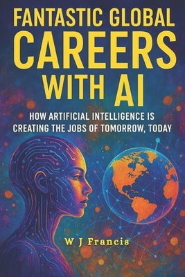 Fantastic Global Careers with AI: How Artificial Intelligence is Creating the Jobs of Tomorrow, Today by Francis, W. J.