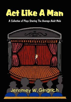 ACT Like a Man: A Collection of Plays Starring the Average Adult Male by Gingrich, Jeremey W.