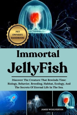 Immortal Jellyfish: Discover The Creature That Rewinds Time: Biology, Behavior, Breeding, Habitat, Ecology, And The Secrets Of Eternal Life In The Sea by Woolverton, James