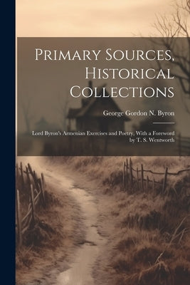 Primary Sources, Historical Collections: Lord Byron's Armenian Exercises and Poetry, With a Foreword by T. S. Wentworth by Gordon N. Byron, George