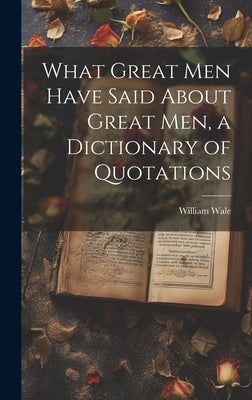 What Great Men Have Said About Great Men, a Dictionary of Quotations by Wale, William