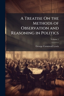 A Treatise On the Methods of Observation and Reasoning in Politics; Volume 1 by Lewis, George Cornewall