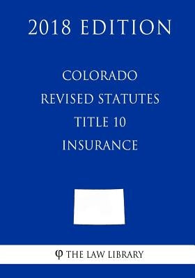 Colorado Revised Statutes - Title 10 - Insurance (2018 Edition) by The Law Library