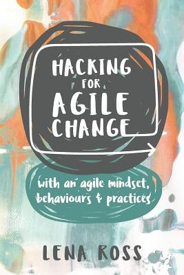 Hacking for Agile Change: With an Agile Mindset, Behaviours and Practices by Ross, Lena