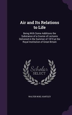 Air and Its Relations to Life: Being With Some Additions the Substance of a Course of Lectures Delivered in the Summer of 1874 at the Royal Instituti by Hartley, Walter Noel