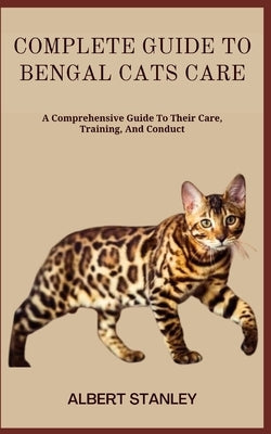 Complete Guide to Bengal Cats Care: A Comprehensive Guide To Their Care, Training, And Conduct by Stanley, Albert