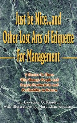 Just Be Nice...and Other Lost Arts of Etiquette for Management: A Mentor to Those Who Manage People and Expect Productivity and Profitability in Retur by Knudsen, Lawrence G.