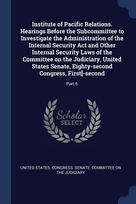 Institute of Pacific Relations. Hearings Before the Subcommittee to Investigate the Administration of the Internal Security Act and Other Internal Sec by United States Congress Senate Committ