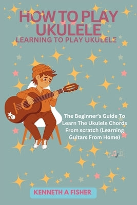 How to Play Ukulele: LEARNING TO PLAY UKULELE: The Beginner's Guide To Learn The Ukulele Chords From scratch (Learning Guitars From Home) by Fisher, Kenneth a.