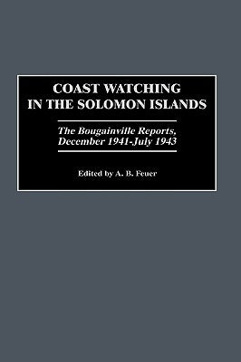 Coast Watching in the Solomon Islands: The Bougainville Reports, December 1941-July 1943 by Feuer, A. B.