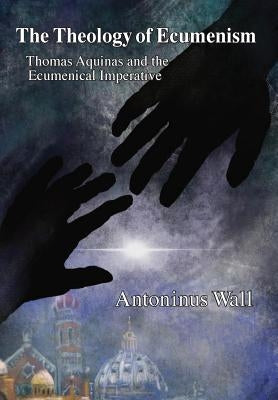 The Theology of Ecumenism: Thomas Aquinas and the Ecumenical Imperative by Wall, Antoninus