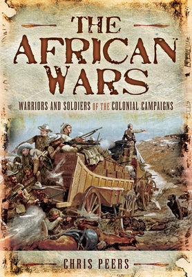 The African Wars: Warriors and Soldiers of the Colonial Campaigns by Peers, Chris
