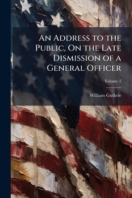 An Address to the Public, On the Late Dismission of a General Officer; Volume 2 by Guthrie, William