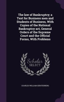 The law of Bankruptcy; a Text for Business men and Students of Business, With Copies of the National Bankruptcy act, General Orders of the Supreme Cou by Gerstenberg, Charles William