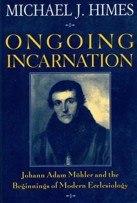 Ongoing Incarnation Johann Adam Mohler and the Beginnings of Modern Ecclesiology by Himes, Michael