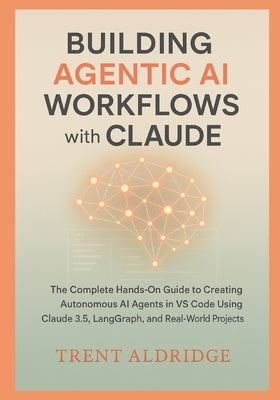 Building Agentic AI Workflows with Claude: The Complete Hands-On Guide to Creating Autonomous AI Agents in VS Code Using Claude 3.5, LangGraph, and Re by Aldridge, Trent