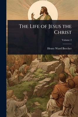 The Life of Jesus the Christ by Beecher, Henry Ward