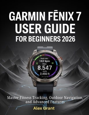 Garmin Fēnix 7 User Guide for Beginners 2026: Master Fitness Tracking, Outdoor Navigation, and Advanced Features by Grant, Alex