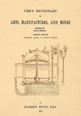 Ure's Dictionary of Arts, Manufactures, and Mines; Volume Ia: Aal to Bronze by Hunt, Robert