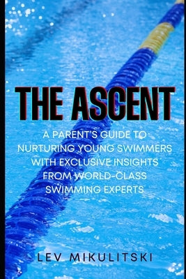 The Ascent: A Parent's Guide to Nurturing Young Swimmers with Exclusive Insights from World-Class Swimming Experts by Mikulitski, Lev