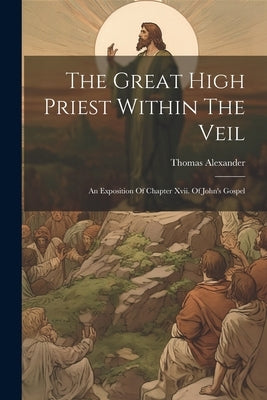The Great High Priest Within The Veil: An Exposition Of Chapter Xvii. Of John's Gospel by Thomas Alexander (Minister of Belgrav