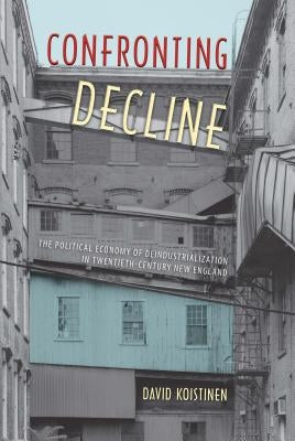 Confronting Decline: The Political Economy of Deindustrialization in Twentieth-Century New England by Koistinen, David