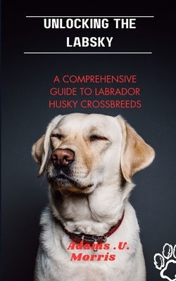 Unlocking the Labsky: A Comprehensive Guide to Labrador Husky Crossbreeds by Morris, Adams U.
