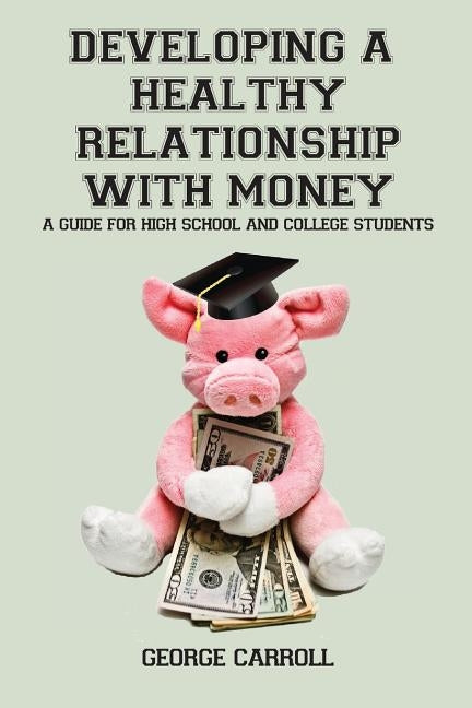 Developing a Healthy Relationship with Money: A Guide for High School and College Students by Carroll, George