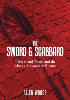 The Sword and Scabbard: Thieves and Thugs and the Bloody Massacre In Boston by Woods, Allen