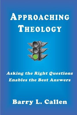 Approaching Theology, Asking the Right Questions Enables the Best Answers by Callen, Barry L.