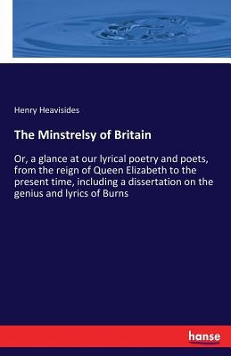 The Minstrelsy of Britain: Or, a glance at our lyrical poetry and poets, from the reign of Queen Elizabeth to the present time, including a dissertati by Heavisides, Henry