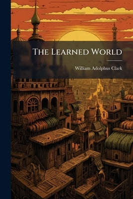 The Learned World by Clark, William Adolphus