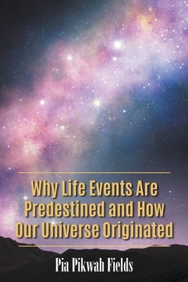 Why Life Events Are Predestined and How Our Universe Originated by Pikwah Fields, Pia