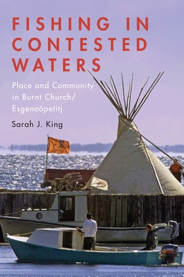 Fishing in Contested Waters: Place and Community in Burnt Church/Esgenoopetitj by King, Sarah