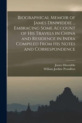 Biographical Memoir of James Dinwiddie ... Embracing Some Account of His Travels in China and Residence in India Compiled From His Notes and Correspon by Proudfoot, William Jardine