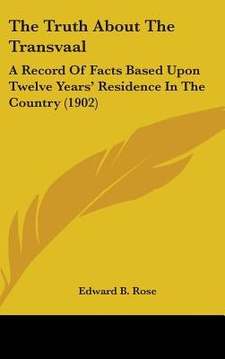 The Truth About The Transvaal: A Record Of Facts Based Upon Twelve Years' Residence In The Country (1902) by Rose, Edward B.